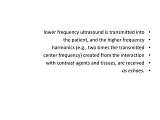 •
lower frequency ultrasound is transmitted into
•
the patient, and the higher frequency
•
harmonics (e.g., two times the transmitted
•
center frequency) created from the interaction
•
with contrast agents and tissues, are received
•
as echoes.
 