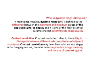 What is dynamic range ultrasound?
•
In medical US imaging, dynamic range (DR) is defined as the
difference between the maximum and minimum values of the
displayed signal to display and it is one of the most essential
parameters that determine its image quality
•
Contrast resolution. Contrast resolution refers to the ability to
distinguish between different echo amplitudes of adjacent
structures. Contrast resolution may be enhanced at various stages
in the imaging process, these include compression, image memory,
and the use of contrast agents.
•
 