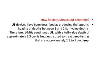 •
How far does ultrasound penetrate?
•
US devices have been described as producing therapeutic
heating at depths between 1 and 2 half-value depths.
Therefore, 1-MHz continuous US, with a half-value depth of
approximately 2.3 cm, is frequently used to treat deep tissues
that are approximately 2.3 to 5 cm deep.
 