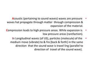 •
Acoustic (pertaining to sound waves) waves are pressure
waves hat propagate through matter through compression &
expansion of the material.
•
Compression leads to high pressure areas. While expansion is
low pressure areas (rarefaction).
•
In Longitudinal waves (of US), particles (molecule) of the
medium move (vibrate) to & fro [back & forth] in the same
direction that the sound wave is travel ling (parallel to
direction of travel of the sound wave).
 