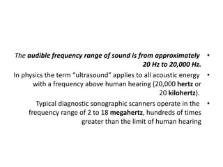 •
The audible frequency range of sound is from approximately
20 Hz to 20,000 Hz.
•
In physics the term “ultrasound” applies to all acoustic energy
with a frequency above human hearing (20,000 hertz or
20 kilohertz).
•
Typical diagnostic sonographic scanners operate in the
frequency range of 2 to 18 megahertz, hundreds of times
greater than the limit of human hearing
 