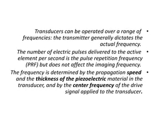 •
Transducers can be operated over a range of
frequencies: the transmitter generally dictates the
actual frequency.
•
The number of electric pulses delivered to the active
element per second is the pulse repetition frequency
(PRF) but does not affect the imaging frequency.
•
The frequency is determined by the propagation speed
and the thickness of the piezoelectric material in the
transducer, and by the center frequency of the drive
signal applied to the transducer.
 