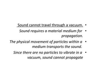 •
Sound cannot travel through a vacuum.
•
Sound requires a material medium for
propagation.
•
The physical movement of particles within a
medium transports the sound.
•
Since there are no particles to vibrate in a
vacuum, sound cannot propagate
 