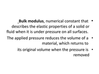 •
Bulk modulus, numerical constant that
describes the elastic properties of a solid or
fluid when it is under pressure on all surfaces.
•
The applied pressure reduces the volume of a
material, which returns to
•
its original volume when the pressure is
removed
 