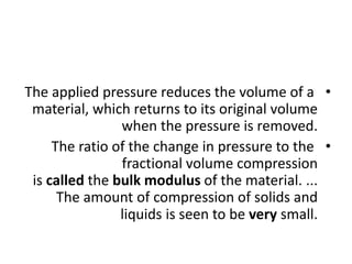 •
The applied pressure reduces the volume of a
material, which returns to its original volume
when the pressure is removed.
•
The ratio of the change in pressure to the
fractional volume compression
is called the bulk modulus of the material. ...
The amount of compression of solids and
liquids is seen to be very small.
 
