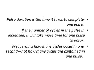 •
Pulse duration is the time it takes to complete
one pulse.
•
If the number of cycles in the pulse is
increased, it will take more time for one pulse
to occur.
•
Frequency is how many cycles occur in one
second—not how many cycles are contained in
one pulse.
 