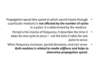 •
Propagation speed (the speed at which sound travels through
a particular medium) is not affected by the number of cycles
in a pulse: it is determined by the medium.
•
Period is the inverse of frequency. It describes the time it
takes for one cycle to occur— not the time it takes for one
pulse to occur.
•
When frequency increases, period decreases, and vice versa.
Bulk modulus is related to media stiffness and helps to
determine propagation speed.
 