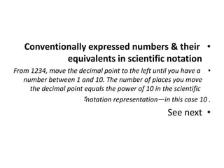 •
Conventionally expressed numbers & their
equivalents in scientific notation
•
From 1234, move the decimal point to the left until you have a
number between 1 and 10. The number of places you move
the decimal point equals the power of 10 in the scientific
notation representation—in this case 10 .
‫؟‬
•
See next
 
