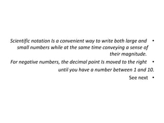 •
Scientific notation Is a convenient way to write both large and
small numbers while at the same time conveying a sense of
their magnitude.
•
For negative numbers, the decimal point Is moved to the right
until you have a number between 1 and 10.
•
See next
 