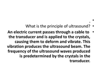•
•
What is the principle of ultrasound?
•
An electric current passes through a cable to
the transducer and is applied to the crystals,
causing them to deform and vibrate. This
vibration produces the ultrasound beam. The
frequency of the ultrasound waves produced
is predetermined by the crystals in the
transducer.
 