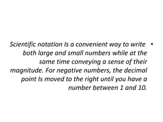 •
Scientific notation Is a convenient way to write
both large and small numbers while at the
same time conveying a sense of their
magnitude. For negative numbers, the decimal
point Is moved to the right until you have a
number between 1 and 10.
 