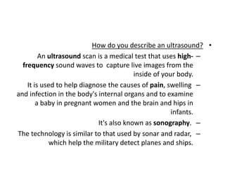 •
How do you describe an ultrasound?
–
An ultrasound scan is a medical test that uses high-
frequency sound waves to capture live images from the
inside of your body.
–
It is used to help diagnose the causes of pain, swelling
and infection in the body's internal organs and to examine
a baby in pregnant women and the brain and hips in
infants.
–
It's also known as sonography.
–
The technology is similar to that used by sonar and radar,
which help the military detect planes and ships.
 