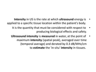 •
Intensity in US is the rate at which ultrasound energy is
applied to a specific tissue location within the patient's body.
•
It is the quantity that must be considered with respect to
producing biological effects and safety.
•
Ultrasound intensity is measured in water, at the point of
maximum intensity (spatial peak), averaged over time
(temporal average) and derated by 0.3 dB/MHz/cm
to estimate the 'in‐situ' intensity in tissues.
 