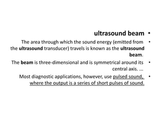•
ultrasound beam
•
The area through which the sound energy (emitted from
the ultrasound transducer) travels is known as the ultrasound
beam.
•
The beam is three-dimensional and is symmetrical around its
central axis. ...
•
Most diagnostic applications, however, use pulsed sound,
where the output is a series of short pulses of sound.
 