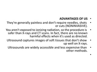 •
ADVANTAGES OF US
•
They're generally painless and don't require needles, shots
or cuts (NONINVASIVE).
•
You aren't exposed to ionizing radiation, so the procedure is
safer than X-rays and CT scans. In fact, there are no known
harmful effects when it's used as directed.
•
Ultrasound captures images of soft tissues that don't show
up well on X-rays.
•
Ultrasounds are widely accessible and less expensive than
other methods.
•
 