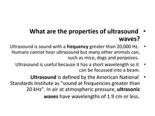•
What are the properties of ultrasound
waves?
•
Ultrasound is sound with a frequency greater than 20,000 Hz.
Humans cannot hear ultrasound but many other animals can,
such as mice, dogs and porpoises.
•
Ultrasound is useful because it has a short wavelength so it
can be focussed into a beam.
•
Ultrasound is defined by the American National
Standards Institute as "sound at frequencies greater than
20 kHz". In air at atmospheric pressure, ultrasonic
waves have wavelengths of 1.9 cm or less.
 
