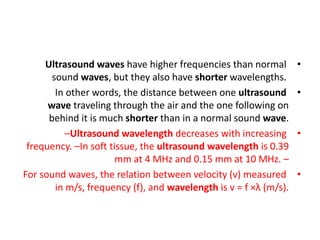 •
Ultrasound waves have higher frequencies than normal
sound waves, but they also have shorter wavelengths.
•
In other words, the distance between one ultrasound
wave traveling through the air and the one following on
behind it is much shorter than in a normal sound wave.
•
–Ultrasound wavelength decreases with increasing
frequency. –In soft tissue, the ultrasound wavelength is 0.39
mm at 4 MHz and 0.15 mm at 10 MHz. –
•
For sound waves, the relation between velocity (v) measured
in m/s, frequency (f), and wavelength is v = f ×λ (m/s).
 