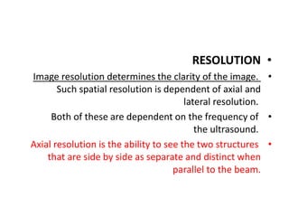 •
RESOLUTION
•
Image resolution determines the clarity of the image.
Such spatial resolution is dependent of axial and
lateral resolution.
•
Both of these are dependent on the frequency of
the ultrasound.
•
Axial resolution is the ability to see the two structures
that are side by side as separate and distinct when
parallel to the beam.
 