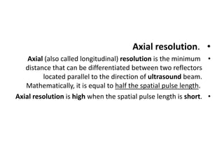 •
Axial resolution.
•
Axial (also called longitudinal) resolution is the minimum
distance that can be differentiated between two reflectors
located parallel to the direction of ultrasound beam.
Mathematically, it is equal to half the spatial pulse length.
•
Axial resolution is high when the spatial pulse length is short.
 