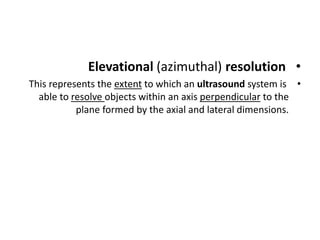•
Elevational (azimuthal) resolution
•
This represents the extent to which an ultrasound system is
able to resolve objects within an axis perpendicular to the
plane formed by the axial and lateral dimensions.
 