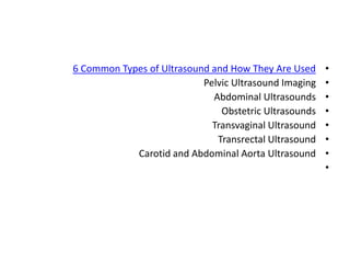 •
6 Common Types of Ultrasound and How They Are Used
•
Pelvic Ultrasound Imaging
•
Abdominal Ultrasounds
•
Obstetric Ultrasounds
•
Transvaginal Ultrasound
•
Transrectal Ultrasound
•
Carotid and Abdominal Aorta Ultrasound
•
 