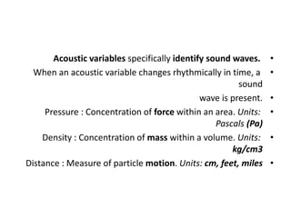 •
Acoustic variables specifically identify sound waves.
•
When an acoustic variable changes rhythmically in time, a
sound
•
wave is present.
•
Pressure : Concentration of force within an area. Units:
Pascals (Pa)
•
Density : Concentration of mass within a volume. Units:
kg/cm3
•
Distance : Measure of particle motion. Units: cm, feet, miles
 