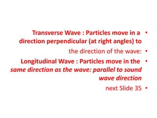 •
Transverse Wave : Particles move in a
direction perpendicular (at right angles) to
•
the direction of the wave:
•
Longitudinal Wave : Particles move in the
same direction as the wave: parallel to sound
wave direction
•
next Slide 35
 