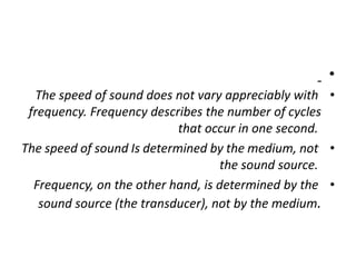 •
•
The speed of sound does not vary appreciably with
frequency. Frequency describes the number of cycles
that occur in one second.
•
The speed of sound Is determined by the medium, not
the sound source.
•
Frequency, on the other hand, is determined by the
sound source (the transducer), not by the medium.
 