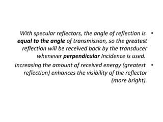 •
With specular reflectors, the angle of reflection is
equal to the angle of transmission, so the greatest
reflection will be received back by the transducer
whenever perpendicular Incidence is used.
•
Increasing the amount of received energy (greatest
reflection) enhances the visibility of the reflector
(more bright).
 