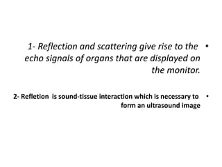 •
1- Reflection and scattering give rise to the
echo signals of organs that are displayed on
the monitor.
•
2- Refletion is sound-tissue interaction which is necessary to
form an ultrasound image
 