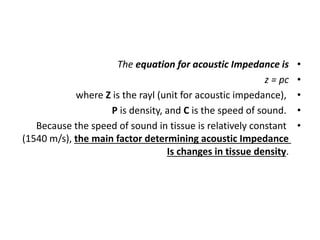 •
The equation for acoustic Impedance is
•
z = pc
•
where Z is the rayl (unit for acoustic impedance),
•
P is density, and C is the speed of sound.
•
Because the speed of sound in tissue is relatively constant
(1540 m/s), the main factor determining acoustic Impedance
Is changes in tissue density.
 
