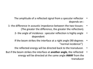 •
The amplitude of a reflected signal from a specular reflector
depends on :
•
1- the difference In acoustic impedance between the two tissues:
(The greater the difference, the greater the reflection).
•
2- the angle of incidence : specular reflection is highly angle
dependent
•
If the beam strikes the interface at a right angle (90 degrees
“normal incidence”)
•
the reflected energy will be directed back to the transducer.
•
But if the beam strikes the interface at another angle, the reflected
energy will be directed at the same angle AWAY from the
transducer
 