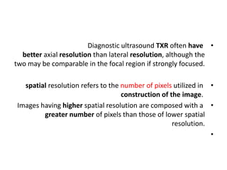 •
Diagnostic ultrasound TXR often have
better axial resolution than lateral resolution, although the
two may be comparable in the focal region if strongly focused.
•
spatial resolution refers to the number of pixels utilized in
construction of the image.
•
Images having higher spatial resolution are composed with a
greater number of pixels than those of lower spatial
resolution.
•
 