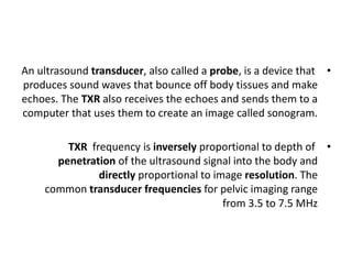 •
An ultrasound transducer, also called a probe, is a device that
produces sound waves that bounce off body tissues and make
echoes. The TXR also receives the echoes and sends them to a
computer that uses them to create an image called sonogram.
•
TXR frequency is inversely proportional to depth of
penetration of the ultrasound signal into the body and
directly proportional to image resolution. The
common transducer frequencies for pelvic imaging range
from 3.5 to 7.5 MHz
 