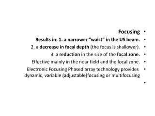 •
Focusing
•
Results in: 1. a narrower “waist” in the US beam.
•
2. a decrease in focal depth (the focus is shallower).
•
3. a reduction in the size of the focal zone.
•
Effective mainly in the near field and the focal zone.
•
Electronic Focusing Phased array technology provides
dynamic, variable (adjustable)focusing or multifocusing
•
 