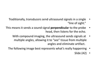 •
Traditionally, transducers send ultrasound signals in a single
“line of sight.”
•
This means it sends a sound signal perpendicular to the probe
head, then listens for the echo.
•
With compound imaging, the ultrasound sends signals at
multiple angles, allowing it to “see” tissue from multiple
angles and eliminate artifact.
•
The following image best represents what’s really happening
•
Slide (42)
 