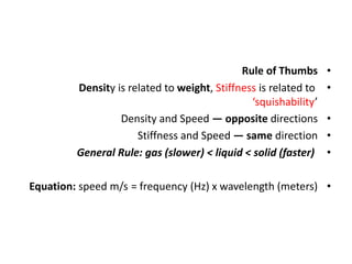 •
Rule of Thumbs
•
Density is related to weight, Stiffness is related to
‘squishability’
•
Density and Speed — opposite directions
•
Stiffness and Speed — same direction
•
General Rule: gas (slower) < liquid < solid (faster)
•
= frequency (Hz) x wavelength (meters)
Equation: speed m/s
 