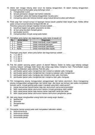 15. Udara dari rongga hidung akan turun ke batang tenggorokan. Di dalam batang tenggorokan
terdapat rambut-rambut getar yang berfungsi untuk ... .
A. mengeluarkan suara
B. tempat pertukaran oksigen dan karbon dioksida
C. mengalirkan udara dari batang tenggorokan ke paru-paru
D. menyaring udara dari kotoran-kotoran yang masuk bersama udara pernafasan
16. Pada pagi hari rumput-rumput di lapangan terasa basah padahal tidak terjadi hujan. Ketika dilihat
pada rumput-rumput tersebut terdapat titik-titik air.
Peristiwa yang sama dengan kejadian tersebut adalah ... .
A. basahnya bagian luar gelas yang berisi es batu
B. air laut yang berubah menjadi garam
C. pembuatan es krim
D. menyemprotkan minyak wangi pada badan
17. Perhatikan jenis bahan dan kegunaannya pada tabel di bawah ini!
No. Jenis bahan Kegunaan
1 Kertas Untuk membuat cover majalah
2 Plastik Untuk membuat jas hujan
3 Logam Untuk membuat perhiasan
4 Karet Untuk membuat alas sepatu
Pasangan yang tepat antara jenis bahan dan kegunaannya adalah … .
A. 1, 2, dan 3
B. 2, 3, dan 4
C. 1, 3, dan 4
D. 1, 2, dan 4
18. Pak Adi adalah seorang petani garam di daerah Madura. Selain itu beliau juga bekerja sebagai
seorang nelayan sehingga tidak heran jika setiap pagi beliau menjemur ikan. Pemanfaatan wujud
benda yang dilakukan pada aktivitas Pak Adi yaitu … .
A. pembuatan garam yaitu mengembun dan menjemur pakaian yaitu menguap
B. pembuatan garam yaitu mengkristal dan menjemur pakaian yaitu mengembun
C. pembuatan garam yaitu menguap dan menjemur ikan yaitu membeku
D. pembuatan garam yaitu mengkristal dan menjemur ikan yaitu menguap
19. Fitri menggoreng pisang menggunakan penggorengan dari bahan aluminium. Asna menggoreng
pisang menggunakan penggorengan dari bahan baja. Jika besar api kompor dan waktu menyalakan
kompor sama, minyak goreng pada wajan manakah yang lebih cepat panas?
A. panas bersamaan karena bahan baja dan alumunium sama-sama konduktor
B. lebih cepat panas bahan alumunium karena minyak gorengnya lebih sedikit
C. lebih cepat panas bahan baja karena bahan baja lebih keras dan tebal
D. lebih cepat panas bahan alumunium karena alumunium penghantar panas
20. Alat yang dapat menghasilkan energi listrik dari energi angin disebut ... .
A. geothermal
B. generator
C. aerogenerator
D. turbin
21. Perubahan bentuk energi pada saat menyalakan kalkulator adalah ... .
A. listrik-kimia-bunyi
B. listrik-kimia-cahaya
C. kimia-listrik-cahaya
D. kimia-listrik-panas
 