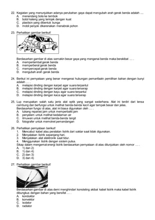 22. Kegiatan yang menunjukkan adanya perubahan gaya dapat mengubah arah gerak benda adalah ....
A. menendang bola ke tembok
B. botol kaleng yang terinjak dengan kuat
C. plastisin yang dibentuk bunga
D. mobil penyok dikarenakan menabrak pohon
23. Perhatikan gambar berikut!
Berdasarkan gambar di atas semakin besar gaya yang mengenai benda maka berakibat … .
A. memperlambat gerak benda
B. memperberat gerak benda
C. mempercepat gerak benda
D. mengubah arah gerak benda
24. Berikut ini pernyataan yang benar mengenai hubungan pemanfaatn pemilihan bahan dengan bunyi
adalah … .
A. melapisi dinding dengan karpet agar suara terpantul
B. melapisi dinding dengan karpet agar suara terserap
C. melapisi dinding dengan kayu agar suara terpantul
D. melapisi dinding dengan kaca agar suara terserap
25. Lup merupakan salah satu jenis alat optik yang sangat sederhana. Alat ini terdiri dari lensa
cembung dan berfungsi untuk melihat benda-benda kecil agar tampak besar dan jelas.
Berdasarkan fungsi di atas, alat ini biasa digunakan oleh … .
A. tukang reparasi jam untuk memperbaiki jam
B. penyelam untuk melihat kedalaman air
C. ilmuwan untuk melihat benda-benda langit
D. fotografer untuk memotret pemandangan
26. Perhatikan pernyataan berikut!
1. Mencabut kabel atau peralatan listrik dari saklar saat tidak digunakan.
2. Menyalakan listrik sepanjang hari.
3. Menyalakan alat elektronik saat tidur.
4. Menggunakan listrik dengan sistem pulsa.
Sikap dalam mengemat energi listrik berdasarkan pernyataan di atas ditunjukkan oleh nomor … .
A. 1) dan 2)
B. 1) dan 4)
C. 2) dan 3)
D. 3) dan 4)
27. Perhatikan gambar berikut!
Berdasarkan gambar di atas demi menghindari konsleting akibat kabel listrik maka kabel listrik
dibungkus dengan bahan yang bersifat … .
A. konduktor
B. konvektor
C. isolator
D. radiator
 