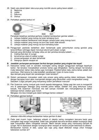 28. Salah satu planet dalam tata surya yang memiliki ukuran paling besar adalah … .
A. Neptunus
B. Jupiter
C. Saturnus
D. Uranus
29. Perhatikan gambar berikut ini!
Penyebab terjadinya peristiwa gerhana matahari berdasarkan gambar adalah … .
A. cahaya matahari yang menuju ke bulan terhalang bumi
B. cahaya matahari berlawanan arah dengan cahaya bulan yang menuju bumi
C. cahaya matahari yang menuju ke bumi dan bulan tidak terarah
D. cahaya matahari yang menuju ke bumi terhalang bulan
30. Penggunaan pestisida berlebihan akan berdampak pada pertumbuhan eceng gondok yang
tereurotrifikasi sehingga dapat menutupi seluruh permukaan sungai.
Dampak yang ditimbulkan terhadap siklus air dari peristiwa tersebut adalah … .
A. matinya ikan-ikan di sungai
B. tercemarnya udara di sekitar sungai
C. proses penguapan air akan terhambat
D. hilangnya daerah resapan air
B. Jawablah pertanyaan-pertanyaan berikut dengan jawaban yang singkat dan tepat!
31. Kebutuhan kertas saat ini semakin meningkat seiring dengan penggunaan berbagai keperluan
kantor. Hal tersebut menyebabkan produksi kertas juga ditingkatkan. Seiring dengan hal tersebut
maka kebutuhan bahan baku kertas juga meningkat. Padahal bahan baku utama kertas adalah dari
serat kayu. Oleh karena itu maka terjadilah penebangan hutan di mana-mana.
Apa dampak yang terjadi dari penebangan hutan tersebut?
32. Sistem pernapasan merupakan salah satu proses yang paling penting dalam kehidupan. Sebab
dengan bernapas tubuh akan memperoleh oksigen yang dibutuhkan untuk menghasilkan energi.
Sebutkan 3 (tiga) penyakit yang menyerang sistem pernafasan manusia!
33. Pak Sutarman sering menjual gula merah kepada tetangganya. Setiap pagi dan sore ia mengambil
nira di pekarangan tetangga yang memiliki pohon kelapa. Setelah nira yang terkumpul cukup
banyak, Pak Sutarman memasak nira tadi sampai mendidih dan menuangkannya ke dalam
beberapa bentuk cetakan gula merah.
Mengapa nira bisa menjadi gula dalam berbagai bentuk cetakan?
34. Perhatikan gambar berikut!
Gambar 1 Gambar 1
Jelaskan sifat-sifat cahaya berdasarkan kedua gambar di atas!
35. Pada saat musim hujan, beberapa wilayah di Jakarta sering mengalami bencana banjir yang
merugikan bagi warga masyarakat. Salah satu penyebab bencana tersebut adalah kurangnya sikap
bijak masyarakat dalam mengelola sampah. Masih banyak warga yang membuang sampah ke
sungai. Hal ini diperparah dengan kurangnya lahan resapan air karena proyek betonisasi di Jakarta.
Berdasarkan ilustrasi di atas, upaya apa saja yang dapat dilakukan warga untuk menjaga
kelestarian sumber air?
 