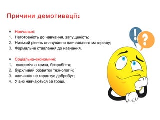 :Причини демотивації
● Навчальні:
1. Неготовність до навчання, запущеність;
2. Низький рівень опанування навчального матеріалу;
3. Формальне ставлення до навчання.
● Соціально-економічні:
1. економічна криза, безробіття;
2. бурхливий розвиток технологій;
3. навчання не гарантує добробут;
4. У внз навчаються за гроші.
 
