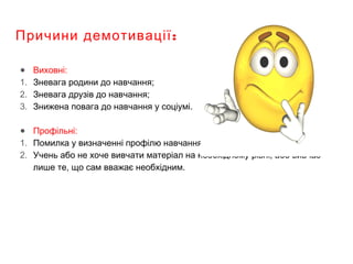 :Причини демотивації
● Виховні:
1. Зневага родини до навчання;
2. Зневага друзів до навчання;
3. Знижена повага до навчання у соціумі.
● Профільні:
1. Помилка у визначенні профілю навчання;
2. Учень або не хоче вивчати матеріал на необхідному рівні, або вивчає
лише те, що сам вважає необхідним.
 