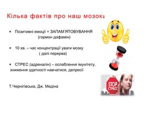 :Кілька фактів про наш мозок
● Позитивні емоції = ЗАПАМ’ЯТОВУВАННЯ
(гормон дофамін)
● 10 хв. – час концентрації уваги мозку
( далі перерва)
● СТРЕС (адреналін) – ослаблення імунітету,
зниження здатності навчатися, депресії
Т.Чернігівська, Дж. Медіна
 