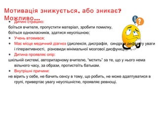 , ?Мотивація знижується або зникає
…Можливо● Дитині страшно:
боїться вчителя, пропустити матеріал, зробити помилку,
боїться однокласників, здатися неуспішною;
● Учень втомився;
● Має місце медичний діагноз (дислексія, дисграфія, синдром дефіциту уваги
і гіперактивності, різновиди мінімальної мозгової дисфункції);
● Дитина проявляє опір:
шкільній системі, авторитарному вчителю, “мстить” за те, що у нього нема
вільного часу, за образи, протистоїть батькам.
● Внутрішні причини:
не вірить у себе, не бачить сенсу в тому, що робить, не може адаптуватися в
групі, привертає увагу неуспішністю, проявляє ревнощі.
 