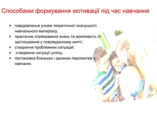 Способами формування мотивації під час навчання
● повідомлення учням теоретичної значущості
навчального матеріалу;
● практичне спрямування знань та можливість їх
застосування у повсякденному житті;
● створення проблемних ситуацій;
●  створення ситуації успіху;
● постановка близьких і далеких перспектив у
навчанні.                                               
 