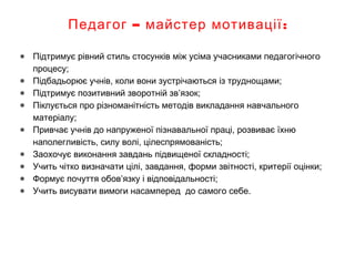 – :Педагог майстер мотивації
● Підтримує рівний стиль стосунків між усіма учасниками педагогічного
процесу;
● Підбадьорює учнів, коли вони зустрічаються із труднощами;
● Підтримує позитивний зворотній зв’язок;
● Піклується про різноманітність методів викладання навчального
матеріалу;
● Привчає учнів до напруженої пізнавальної праці, розвиває їхню
наполегливість, силу волі, цілеспрямованість;
● Заохочує виконання завдань підвищеної складності;
● Учить чітко визначати цілі, завдання, форми звітності, критерії оцінки;
● Формує почуття обов’язку і відповідальності;
● Учить висувати вимоги насамперед до самого себе.
 