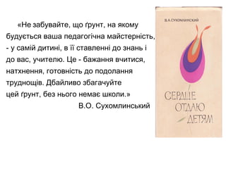 «Не забувайте, що ґрунт, на якому
будується ваша педагогічна майстерність,
- у самій дитині, в її ставленні до знань і
до вас, учителю. Це - бажання вчитися,
натхнення, готовність до подолання
труднощів. Дбайливо збагачуйте
цей ґрунт, без нього немає школи.»
В.О. Сухомлинський
 