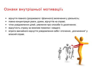 :Ознаки внутрішньої мотивації
● відчуття повного (розумового і фізичного) включення у діяльність;
● повна концентрація уваги, думок, відчуттів на справі;
● чітке усвідомлення цілей, уявлення про способи їх досягнення;
● відсутність страху за можливі помилки і невдачі;
● втрата звичайного відчуття усвідомлення себе і оточення, „розчинення” у
власній справі.
 