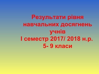 Результати рівня
навчальних досягнень
учнів
І семестр 2017/ 2018 н.р.
5- 9 класи
 