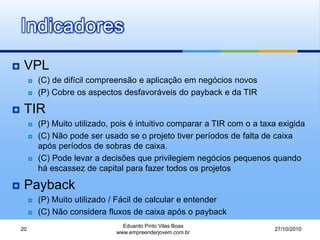 Indicadores
 VPL
 (C) de difícil compreensão e aplicação em negócios novos
 (P) Cobre os aspectos desfavoráveis do payback e da TIR
 TIR
 (P) Muito utilizado, pois é intuitivo comparar a TIR com o a taxa exigida
 (C) Não pode ser usado se o projeto tiver períodos de falta de caixa
após períodos de sobras de caixa.
 (C) Pode levar a decisões que privilegiem negócios pequenos quando
há escassez de capital para fazer todos os projetos
 Payback
 (P) Muito utilizado / Fácil de calcular e entender
 (C) Não considera fluxos de caixa após o payback
27/10/2010
Eduardo Pinto Vilas Boas
www.empreenderjovem.com.br
20
 